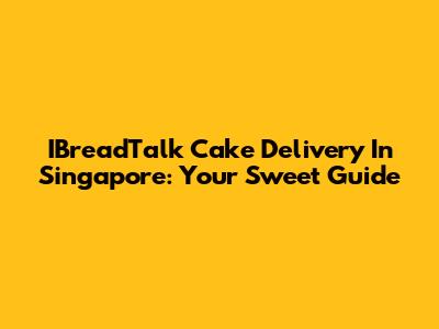 IBreadTalk Cake Delivery In Singapore: Your Sweet Guide
