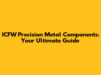 ICFW Precision Metal Components: Your Ultimate Guide