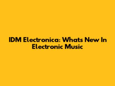 IDM Electronica: What's New In Electronic Music