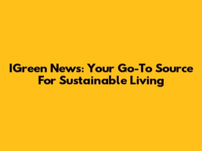 IGreen News: Your Go-To Source For Sustainable Living