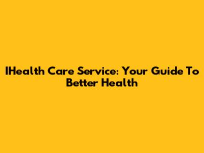 IHealth Care Service: Your Guide To Better Health