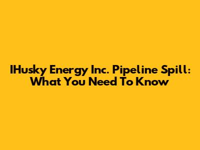 IHusky Energy Inc. Pipeline Spill: What You Need To Know