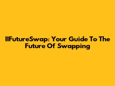 IIFutureSwap: Your Guide To The Future Of Swapping