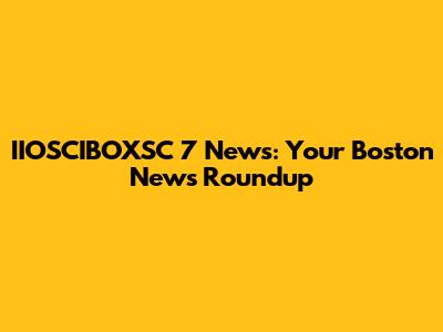 IIOSCIBOXSC 7 News: Your Boston News Roundup