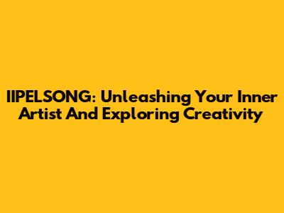 IIPELSONG: Unleashing Your Inner Artist And Exploring Creativity