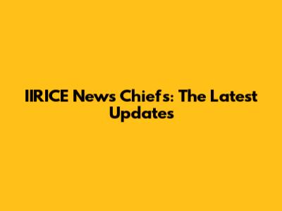 IIRICE News Chiefs: The Latest Updates