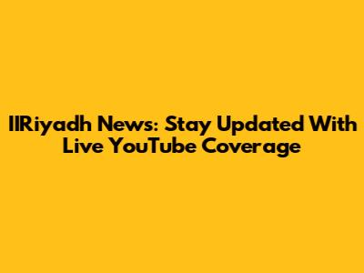 IIRiyadh News: Stay Updated With Live YouTube Coverage