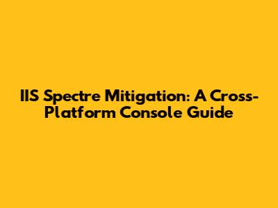 IIS Spectre Mitigation: A Cross-Platform Console Guide
