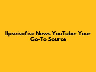 IIpseisofise News YouTube: Your Go-To Source