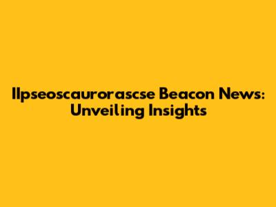 IIpseoscaurorascse Beacon News: Unveiling Insights