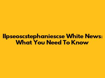 IIpseoscstephaniescse White News: What You Need To Know