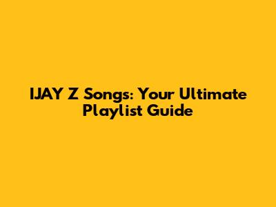IJAY Z Songs: Your Ultimate Playlist Guide