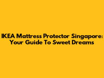 IKEA Mattress Protector Singapore: Your Guide To Sweet Dreams