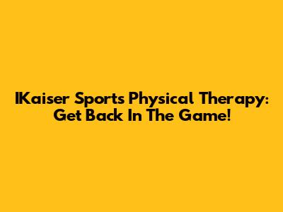 IKaiser Sports Physical Therapy: Get Back In The Game!