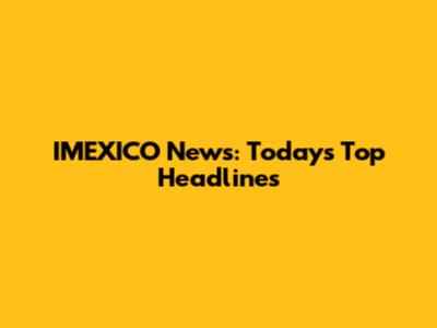 IMEXICO News: Today's Top Headlines