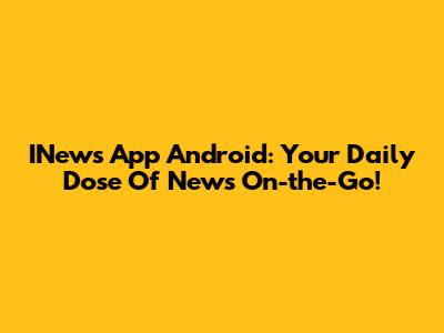 INews App Android: Your Daily Dose Of News On-the-Go!