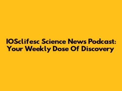 IOSclifesc Science News Podcast: Your Weekly Dose Of Discovery