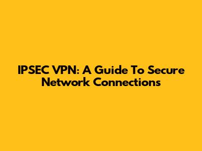 IPSEC VPN: A Guide To Secure Network Connections