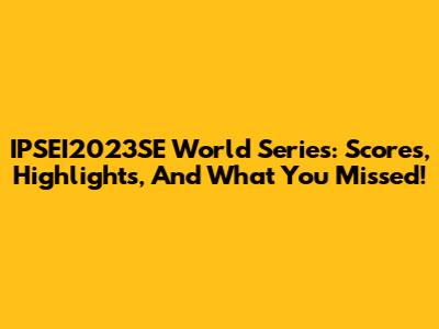 IPSEI2023SE World Series: Scores, Highlights, And What You Missed!