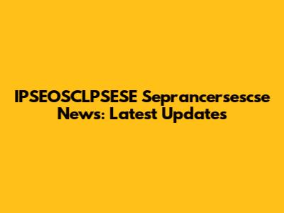 IPSEOSCLPSESE Seprancersescse News: Latest Updates