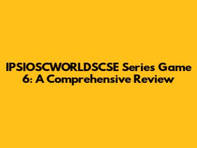 IPSIOSCWORLDSCSE Series Game 6: A Comprehensive Review