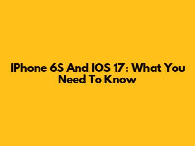 IPhone 6S And IOS 17: What You Need To Know