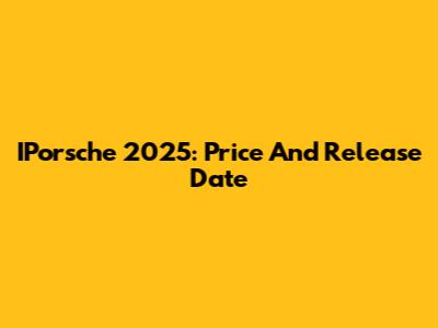 IPorsche 2025: Price And Release Date