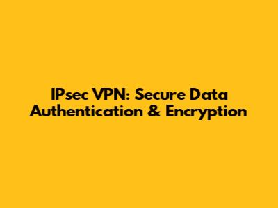 IPsec VPN: Secure Data Authentication & Encryption