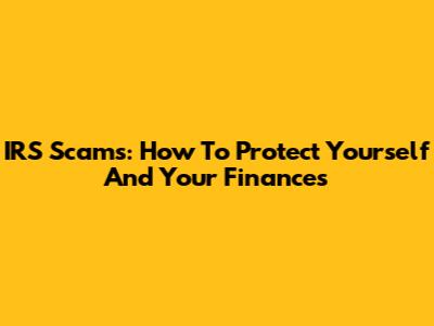 IRS Scams: How To Protect Yourself And Your Finances