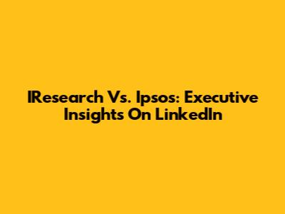 IResearch Vs. Ipsos: Executive Insights On LinkedIn