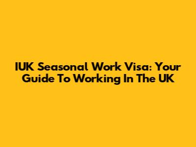 IUK Seasonal Work Visa: Your Guide To Working In The UK