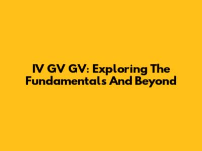IV GV GV: Exploring The Fundamentals And Beyond