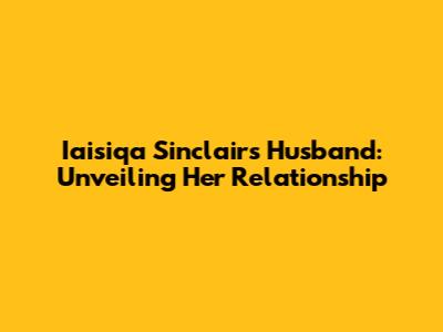 Iaisiqa Sinclair's Husband: Unveiling Her Relationship