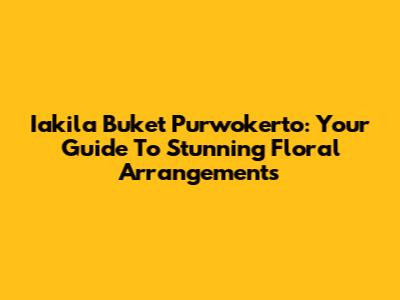 Iakila Buket Purwokerto: Your Guide To Stunning Floral Arrangements