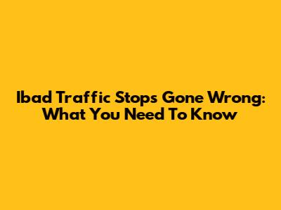 Ibad Traffic Stops Gone Wrong: What You Need To Know