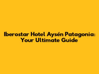 Iberostar Hotel Aysén Patagonia: Your Ultimate Guide
