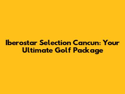 Iberostar Selection Cancun: Your Ultimate Golf Package