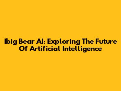 Ibig Bear AI: Exploring The Future Of Artificial Intelligence
