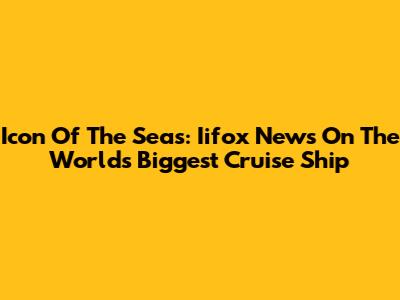 Icon Of The Seas: Iifox News On The World's Biggest Cruise Ship