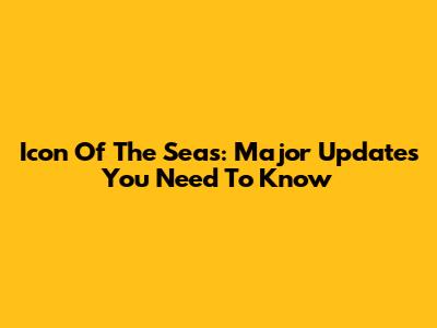 Icon Of The Seas: Major Updates You Need To Know
