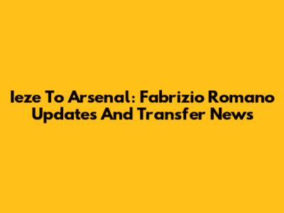 Ieze To Arsenal: Fabrizio Romano Updates And Transfer News