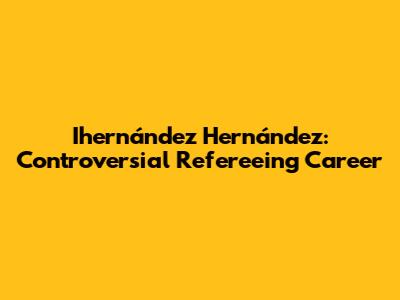 Ihernández Hernández: Controversial Refereeing Career