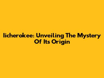 Iicherokee: Unveiling The Mystery Of Its Origin