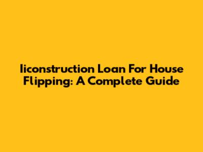Iiconstruction Loan For House Flipping: A Complete Guide