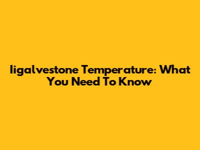 Iigalvestone Temperature: What You Need To Know