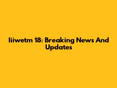 Iiiwetm 18: Breaking News And Updates