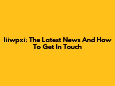 Iiiwpxi: The Latest News And How To Get In Touch