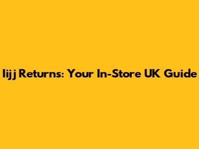 Iijj Returns: Your In-Store UK Guide