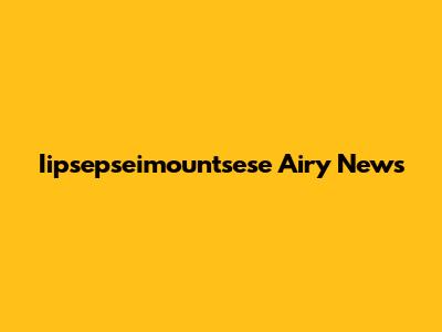 Iipsepseimountsese Airy News