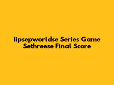 Iipsepworldse Series Game Sethreese Final Score